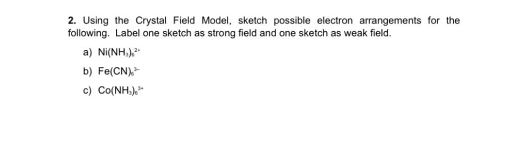 2. Using the Crystal Field Model, sketch possible electron arrangements for the
following. Label one sketch as strong field and one sketch as weak field.
a) Ni(NH3),*
b) Fe(CN),-
c) Co(NH,),*
