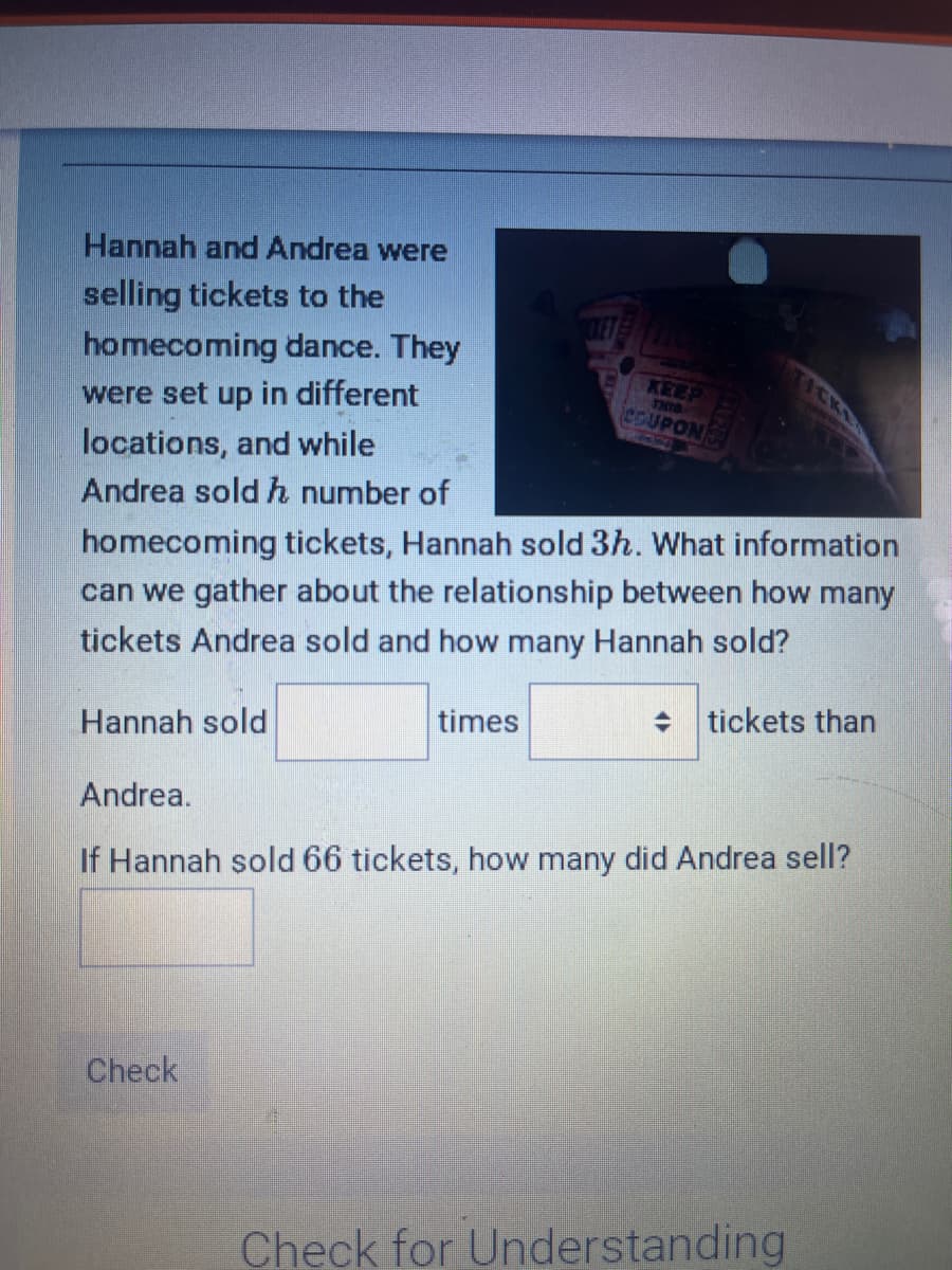 Hannah and Andrea were
selling tickets to the
homecoming dance. They
were set up in different
locations, and while
Andrea sold h number of
homecoming tickets, Hannah sold 3h. What information
can we gather about the relationship between how many
tickets Andrea sold and how many Hannah sold?
Hannah sold
KEEP
THIS
COUPON
times
Check
tickets than
Andrea.
If Hannah sold 66 tickets, how many did Andrea sell?
Check for Understanding