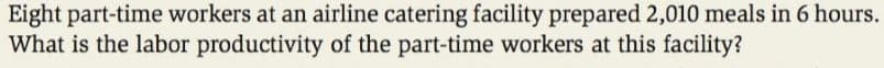 Eight part-time workers at an airline catering facility prepared 2,010 meals in 6 hours.
What is the labor productivity of the part-time workers at this facility?
