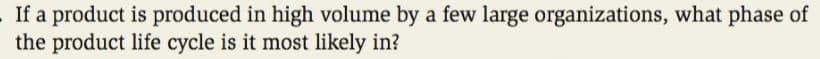 If a product is produced in high volume by a few large organizations, what phase of
the product life cycle is it most likely in?
