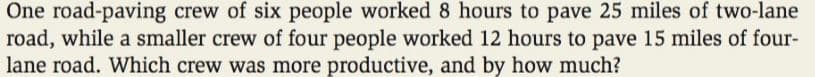 One road-paving crew of six people worked 8 hours to pave 25 miles of two-lane
road, while a smaller crew of four people worked 12 hours to pave 15 miles of four-
lane road. Which crew was more productive, and by how much?
