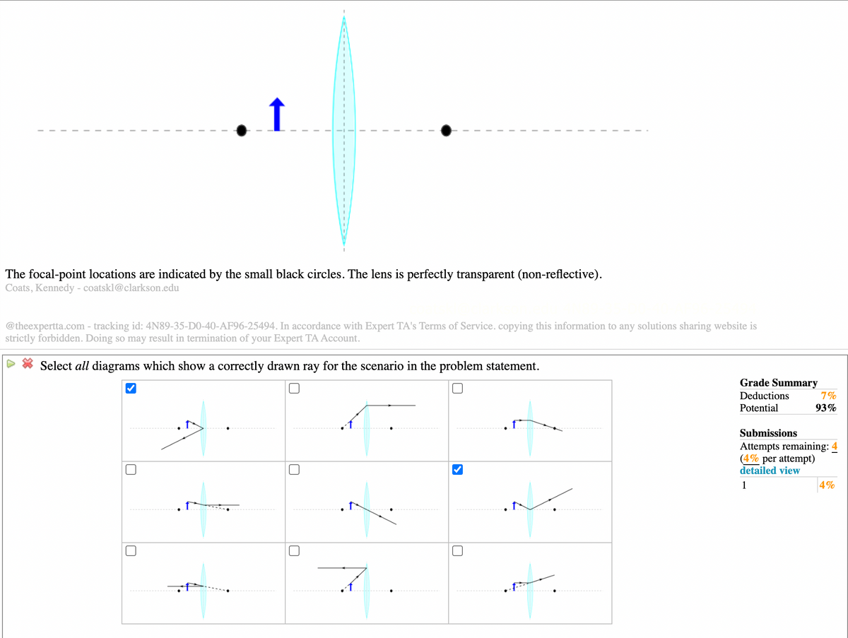 ↑
The focal-point locations are indicated by the small black circles. The lens is perfectly transparent (non-reflective).
Coats, Kennedy - coatskl@clarkson.edu
@theexpertta.com - tracking id: 4N89-35-D0-40-AF96-25494. In accordance with Expert TA's Terms of Service. copying this information to any solutions sharing website is
strictly forbidden. Doing so may result in termination of your Expert TA Account.
Select all diagrams which show a correctly drawn ray for the scenario in the problem statement.
Grade Summary
Deductions
7%
Potential
93%
Submissions
Attempts remaining: 4
(4% per attempt)
detailed view
1
4%
