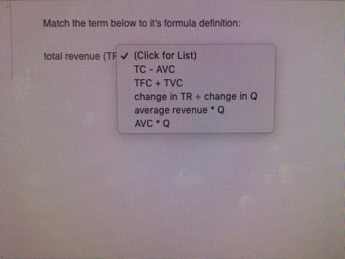 Match the term below to it's formula definition:
total revenue (TF (Click for List)
TC - AVC
TFC + TVC
change in TR - change in Q
average revenue Q
AVC Q
