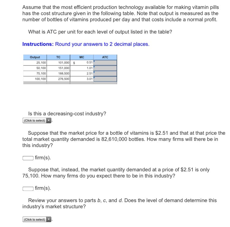 Assume that the most efficient production technology available for making vitamin pills
has the cost structure given in the following table. Note that output is measured as the
number of bottles of vitamins produced per day and that costs include a normal profit.
What is ATC per unit for each level of output listed in the table?
Instructions: Round your answers to 2 decimal places.
Output
TC
MC
ATC
25,100
101,000 $
0.51
50,100
151,000
1.01
75,100
188,500
2.51
100,100
276,500
3.01
Is this a decreasing-cost industry?
(Click to select)
Suppose that the market price for a bottle of vitamins is $2.51 and that at that price the
total market quantity demanded is 82,610,000 bottles. How many firms will there be in
this industry?
) firm(s).
Suppose that, instead, the market quantity demanded at a price of $2.51 is only
75,100. How many firms do you expect there to be in this industry?
firm(s).
Review your answers to parts b, c, and d. Does the level of demand determine this
industry's market structure?
(Click to select)
