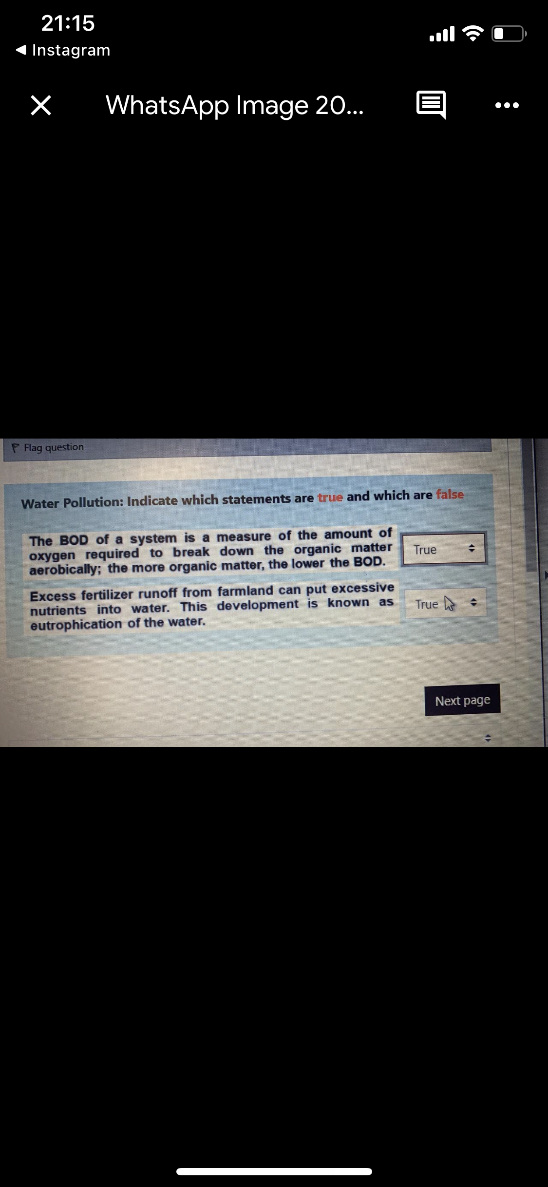 21:15
ןווa
Instagram
WhatsApp Image 20..
Flag question
Water Pollution: Indicate which statements are true and which are false
The BOD of a system is a measure of the amount of
oxygen required to break down the organic matter
aerobically; the more organic matter, the lower the BOD.
True
Excess fertilizer runoff from farmland can put excessive
nutrients into water. This development is known as
eutrophication of the water.
True +
Next page
