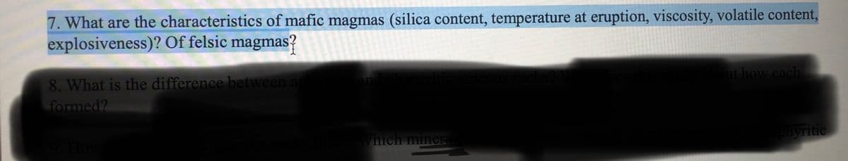 7. What are the characteristics of mafic magmas (silica content, temperature at eruption, viscosity, volatile content,
explosiveness)? Of felsic magmas?
ut how each
rocks?
8. What is the difference between a
formed?
and
Which minera
phyritic
How
