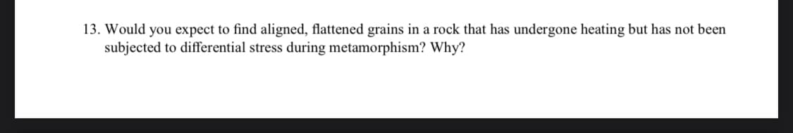 13. Would you expect to find aligned, flattened grains in a rock that has undergone heating but has not been
subjected to differential stress during metamorphism? Why?
