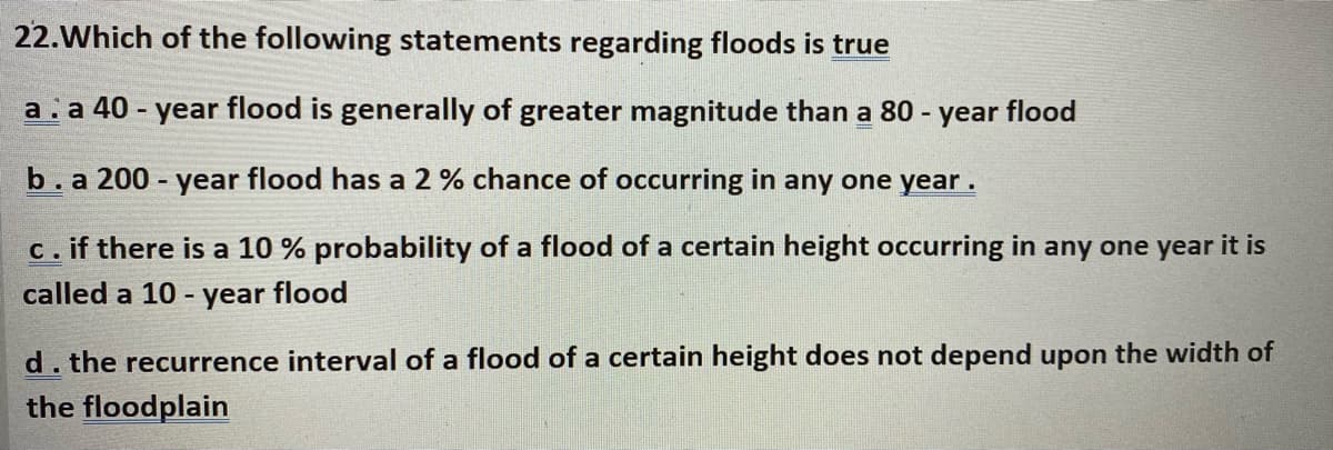 22.Which of the following statements regarding floods is true
a. a 40 - year flood is generally of greater magnitude than a 80 -
year flood
b. a 200 year flood has a 2 % chance of occurring in any one year.
if there is a 10 % probability of a flood of a certain height occurring in any one year it is
C.
called a 10 -
year
flood
d. the recurrence interval of a flood of a certain height does not depend upon the width of
the floodplain
