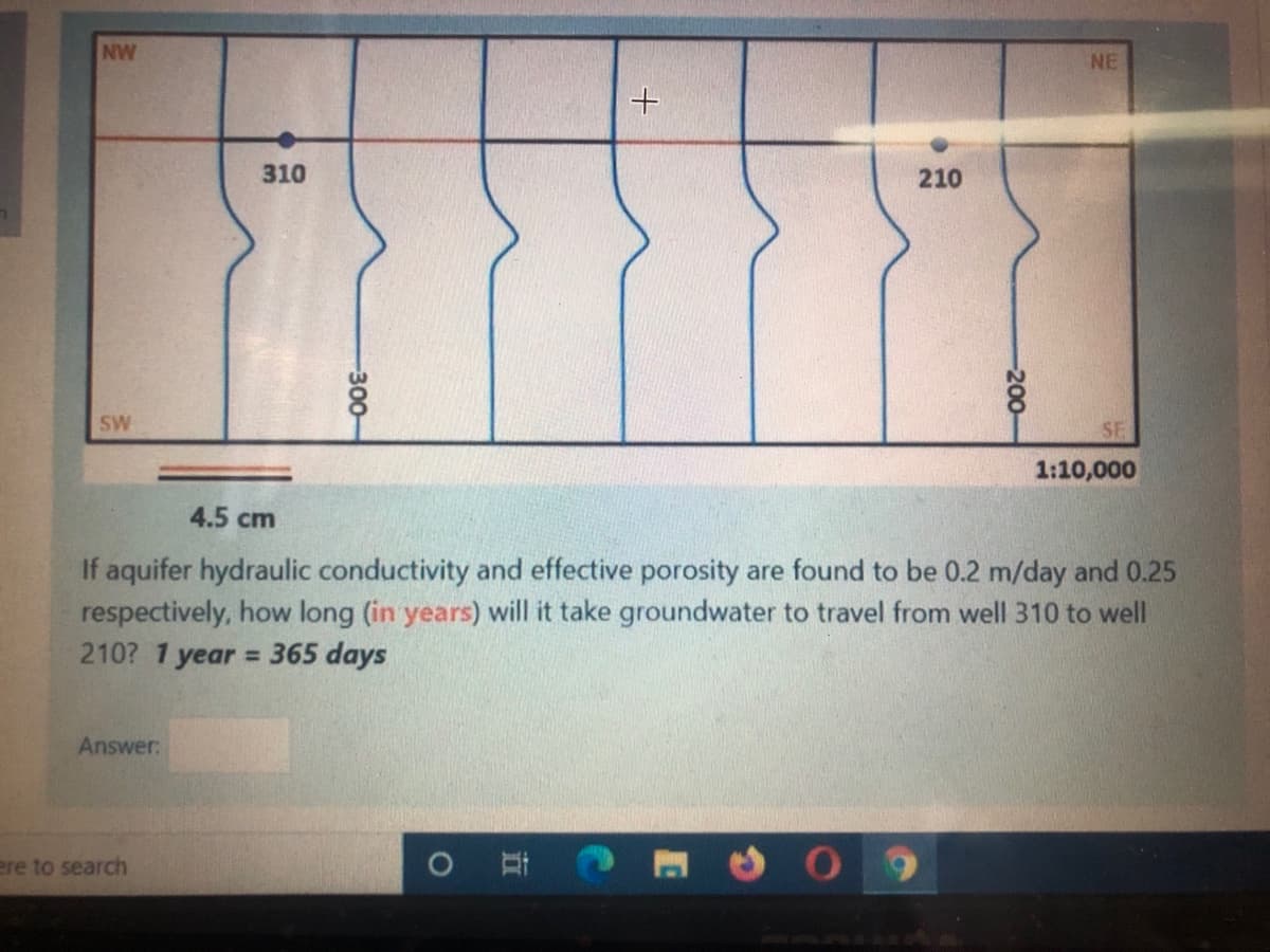 NW
NE
310
210
SW
SE
1:10,000
4.5 cm
If aquifer hydraulic conductivity and effective porosity are found to be 0.2 m/day and 0.25
respectively, how long (in years) will it take groundwater to travel from well 310 to well
210? 1 year = 365 days
%3D
Answer:
ere to search
-300-
