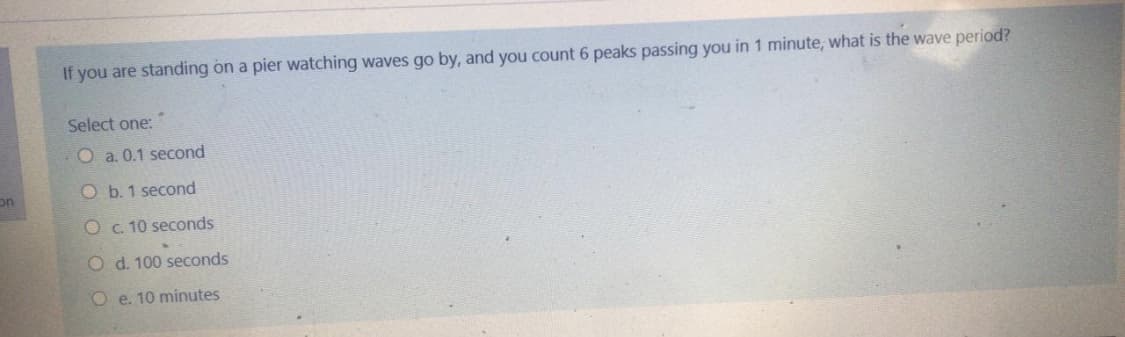 If you are standing on a pier watching waves go by, and you count 6 peaks passing you in 1 minute, what is the wave period?
Select one:
O a. 0.1 second
O b. 1 second
on
O c 10 seconds
O d. 100 seconds
O e. 10 minutes
