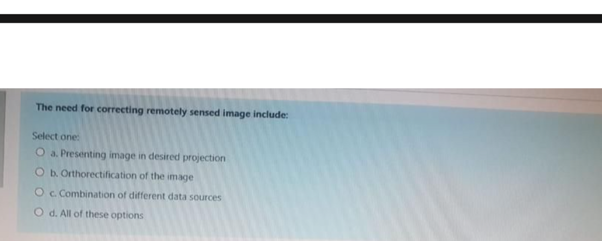 The need for correcting remotely sensed image include:
Select one:
O a. Presenting image in desired projection
O b. Orthorectification of the image
O c. Combination of different data sources
O d. All of these options
