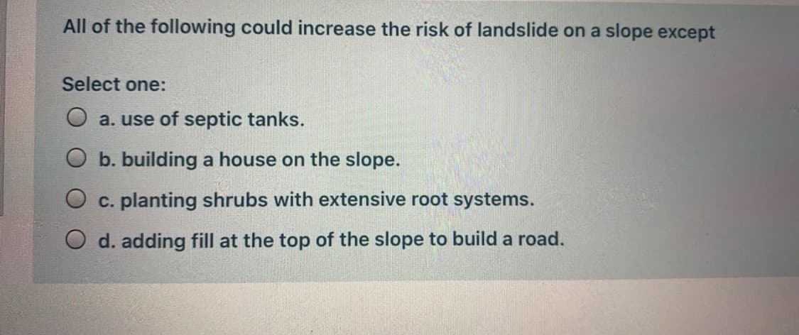 All of the following could increase the risk of landslide on a slope except
Select one:
a. use of septic tanks.
b. building a house on the slope.
c. planting shrubs with extensive root systems.
d. adding fill at the top of the slope to build a road.
