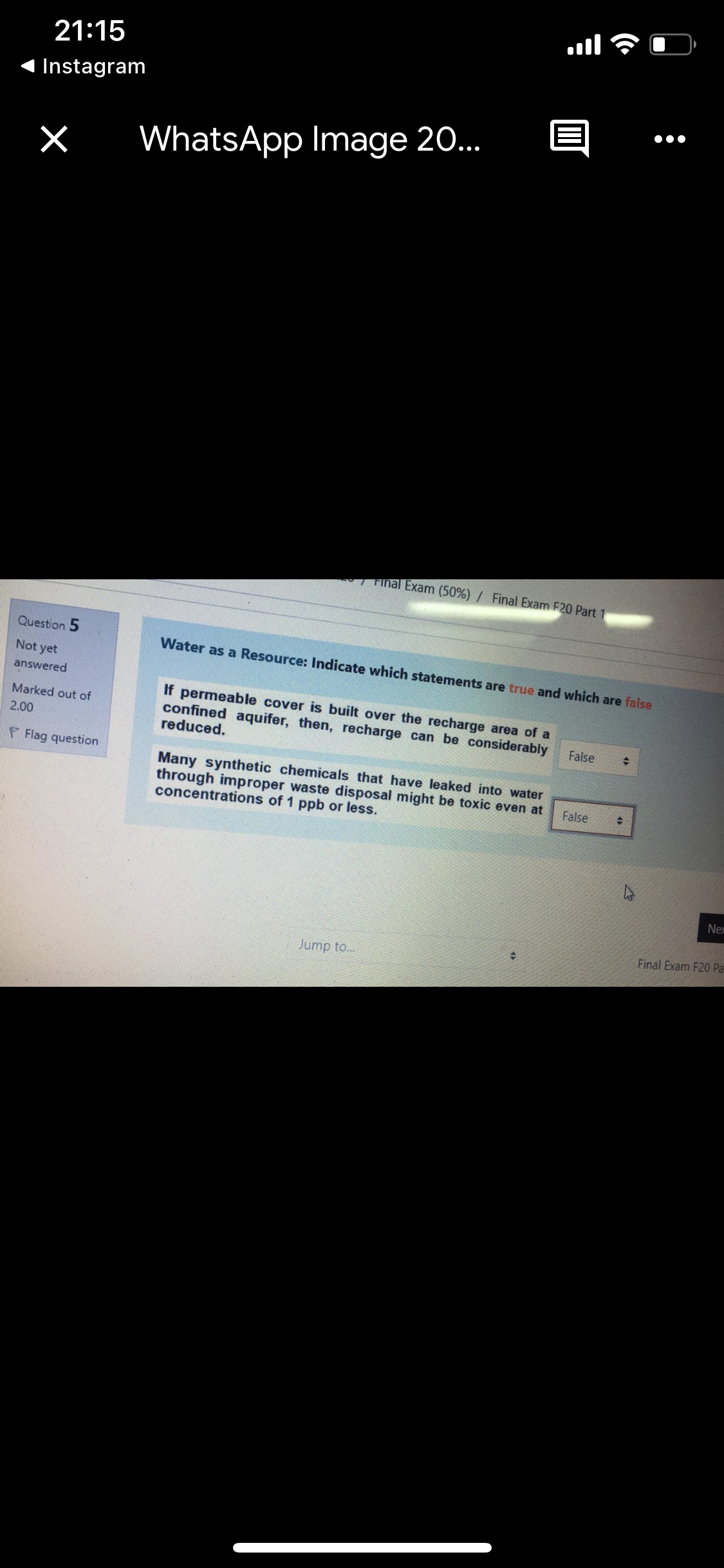 ןווa
21:15
Instagram
WhatsApp Image 20..
I Final Exam (50%) / Final Exam F20 Part
Question 5
Water as a Resource: Indicate which statements are true and which are false
Not yet
answered
If permeable cover is built over the recharge area of a
confined aquifer, then, recharge can be considerably
reduced.
Marked out of
2.00
False
P Flag question
Many synthetic chemicals that have leaked into water
through improper waste disposal might be toxic even at
concentrations of 1 ppb or less.
False
Nex
Final Exam F20 Pa
Jump to...
