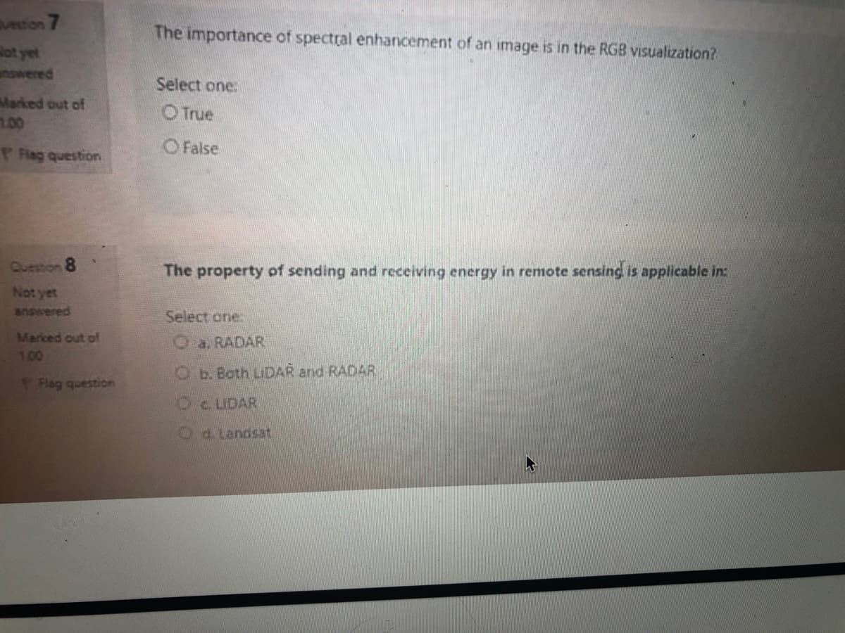 vetion 7
The importance of spectral enhancement of an image is in the RGB visualization?
ot yet
nswered
Select one:
Marked out of
1.00
OTrue
FRag question
O False
Question 8
The property of sending and receiving energy in remote sensing is applicable in:
Not yet
answered
Select one:
Marced out pf
1.00
O a. RADAR
Ob. Both LIDAR and RADAR
Flag question
OC LIDAR
Od.Landsat
