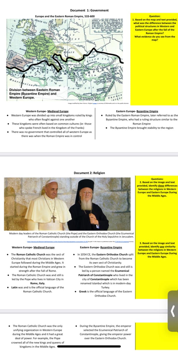 Document 1: Government
Europe and the Eastern Roman Empire, 533-600
paTE SEA
Question:
1. Based on the map and text provided,
what was the difference between the
political structures in Western and
Eastern Europe after the fall of the
Roman Empire?
What evidence do you see from the
map?
Suses
KINGDoar
WEST GOES
aur
Division between Eastern Roman
Empire (Byzantine Empire) and
Western Europe.
ATRIARCHATE
Sarace
Eastern Europe- Byzantine Empire
• Ruled by the Eastern Roman Empire, later referred to as the
Byzantine Empire, who had a ruling structure similar to the
Western Europe- Medieval Europe
• Western Europe was divided up into small kingdoms ruled by kings
who often fought against one another
• These kingdoms were often based on common cultures (ie- those
who spoke French lived in the Kingdom of the Franks)
• There was no government that controlled all of western Europe as
Roman Empire
• The Byzantine Empire brought stability to the region
there was when the Roman Empire was in control
Document 2: Religion
Questions:
2. Based on the image and text
provided, identify three differences
between the religions in Western
Europe and Eastern Europe During
the Middle Ages.
Modern day leaders of the Roman Catholic Church (the Pope) and the Eastern Orthodox Church (the Ecumenical
Patriarch of Constantinople) standing outside of the Church of the Holy Sepulchre in Jerusalem.
iem n der the
3. Based on the image and text
provided, identify one similarity
between the religions in Western
Europe and Eastern Europe During
the Middle Ages.
Western Europe- Medieval Europe
Eastern Europe- Byzantine Empire
• The Roman Catholic Church was the sect of
• In 1054 CE, the Eastern Orthodox Church split
Christianity that most Christians in Western
from the Roman Catholic Church to become
its own sect of Christianity.
• The Eastern Orthodox Church was and still is
Europe followed during the Middle Ages.
started during the Roman Empire and grew in
strength after the Fall of Rome.
led by a person named the Ecumenical
• The Roman Catholic Church was and still is
f Constantinople who lived in the
Patriarch of
led by the Pope who lives in Vatican City in
city of Constantinople which has been
Rome, Italy.
renamed Istanbul which is in modern-day
• Latin was and is the official language of the
Turkey.
Greek is the official language of the Eastern
Orthodox Church.
Roman Catholic Church.
• The Roman Catholic Church was the only
unifying organization in Western Europe
• During the Byzantine Empire, the emperor
selected the Ecumenical Patriarch of
during the Middle Ages and it had a great
Constantinople, giving the emperor power
deal of power. For example, the Pope
crowned all of the new kings and queens of
kingdoms in the Middle Ages.
over the Eastern Orthodox Church.
