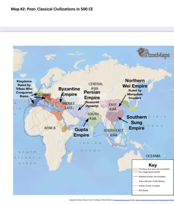 Map #2: Post- Classical Civilizations in 500 CE
TimeMaps
Northern
Kingdoms
Ruled by
Tribes Who
Conquered
Byzantine
Empire
CENTRAL
ASIA
Persian
Wei Empire
Ruled by
Mongolian
Invaders
EUROPE
Rome
MIODLE
EAST
Empire
(Sassanid
Dynasty)
EAST
ASIĂ
SOÛTH
ASIA
Southern IFIC
Sung
Empire
CEAN
AFRICA
Gupta
Empire
SOUTH EAST
ASIA
INDIAN
OCEAN
SOUTH
OCEANIA
ATLANTIC
OCEAN
Key
Temihory that was not controlled
by a lerge verent
- Mediterranean Sea Cemplex
Trans-Saharan Trade Reutes
Indian Ocean Comples
SIR Reads
Adagted by New ions tom TimaMapof ardtary l
