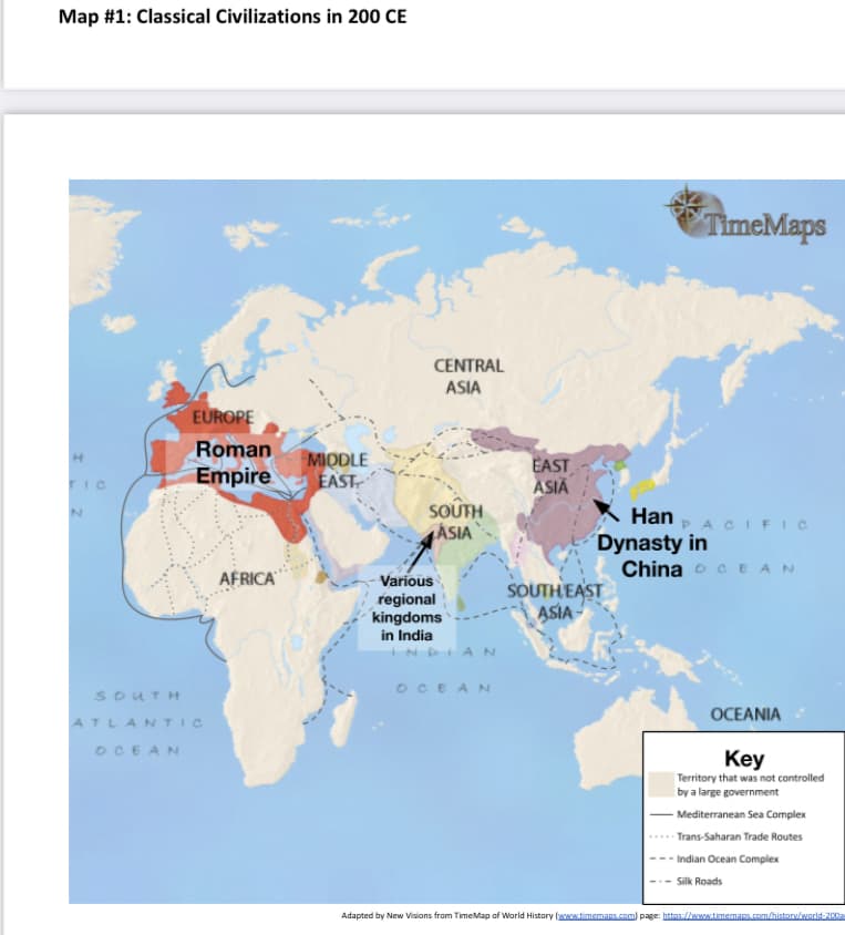 Map #1: Classical Civilizations in 200 CE
TimeMaps
CENTRAL
ASIA
EUROPE
Roman
MIQDLE
EAST
EAST
ASIA
Empire
TIC
SOUTH
ÁSIA
K Han
´Dynasty in
China o CEAN
A CIF IC
AFRICA
Various
regional
kingdoms
in India
SOUTH EAST
ASIA
DIAN
OCEAN
SOUTH
OCEANIA
ATLANTIC
OCEAN
Key
Territory that was not controlled
by a large government
Mediterranean Sea Complex
- Trans-Saharan Trade Routes
-- Indian Ocean Complex
-- Silk Roads
Adapted by New Visions from TimeMap of World History (aww.timemaps.com) page: httos://www.timemaps.com/histary/werld-200a
