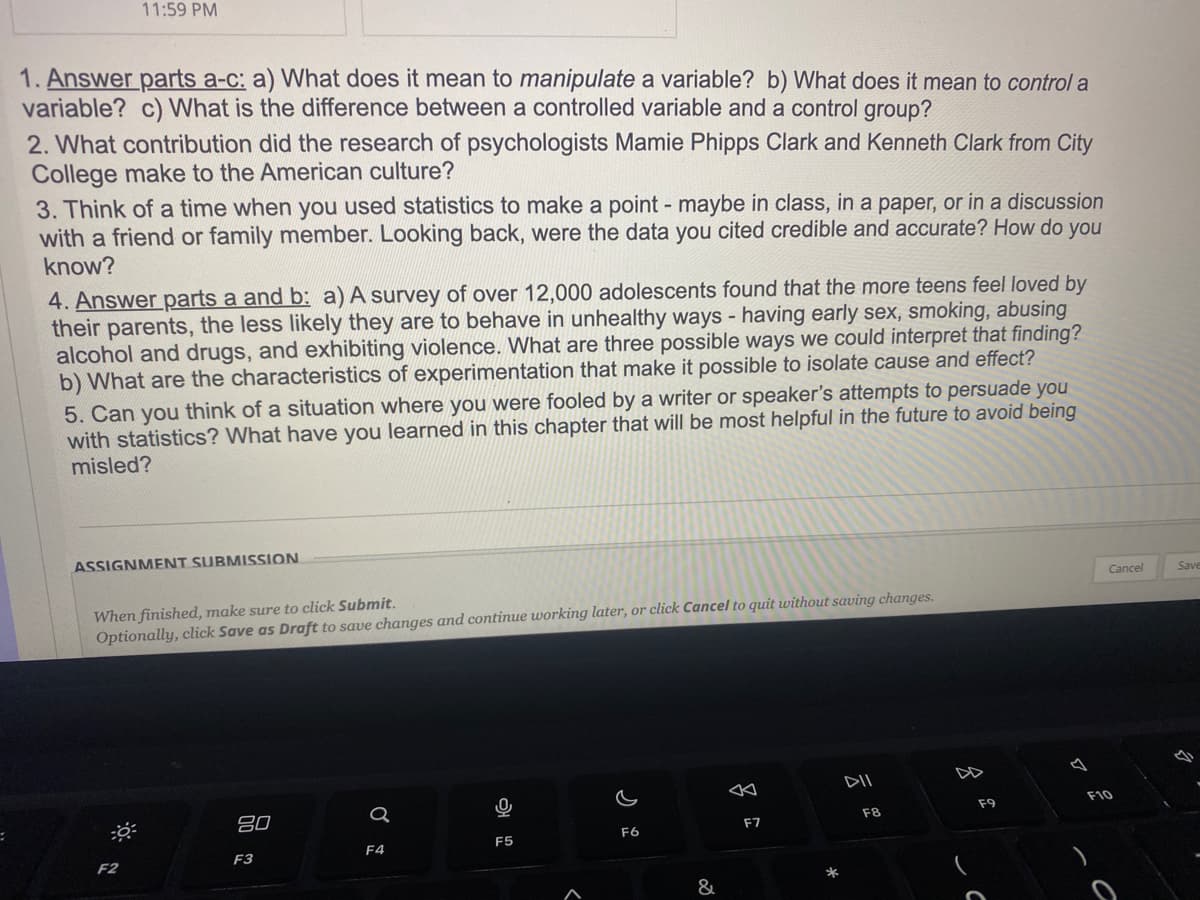 11:59 PM
1. Answer parts a-c: a) What does it mean to manipulate a variable? b) What does it mean to control a
variable? c) What is the difference between a controlled variable and a control group?
2. What contribution did the research of psychologists Mamie Phipps Clark and Kenneth Clark from City
College make to the American culture?
3. Think of a time when you used statistics to make a point - maybe in class, in a paper, or in a discussion
with a friend or family member. Looking back, were the data you cited credible and accurate? How do you
know?
4. Answer parts a and b: a) A survey of over 12,000 adolescents found that the more teens feel loved by
their parents, the less likely they are to behave in unhealthy ways - having early sex, smoking, abusing
alcohol and drugs, and exhibiting violence. What are three possible ways we could interpret that finding?
b) What are the characteristics of experimentation that make it possible to isolate cause and effect?
5. Can you think of a situation where you were fooled by a writer or speaker's attempts to persuade you
with statistics? What have you learned in this chapter that will be most helpful in the future to avoid being
misled?
ASSIGNMENT SUBMISSION
When finished, make sure to click Submit.
Optionally, click Save as Draft to save changes and continue working later, or click Cancel to quit without saving changes.
F2
80
F3
a
F4
0
F5
F6
&
20
F7
*
DII
F8
F9
Cancel
F10
Save