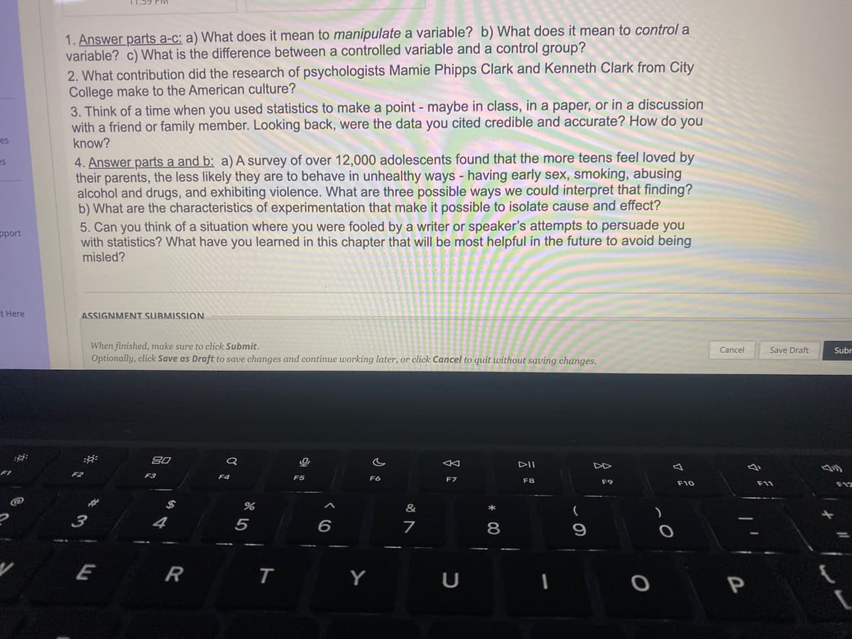 es
es
pport
Et Here
19:
@
1. Answer parts a-c: a) What does it mean to manipulate a variable? b) What does it mean to control a
variable? c) What is the difference between a controlled variable and a control group?
2. What contribution did the research of psychologists Mamie Phipps Clark and Kenneth Clark from City
College make to the American culture?
3. Think of a time when you used statistics to make a point - maybe in class, in a paper, or in a discussion
with a friend or family member. Looking back, were the data you cited credible and accurate? How do you
know?
4. Answer parts a and b: a) A survey of over 12,000 adolescents found that the more teens feel loved by
their parents, the less likely they are to behave in unhealthy ways - having early sex, smoking, abusing
alcohol and drugs, and exhibiting violence. What are three possible ways we could interpret that finding?
b) What are the characteristics of experimentation that make it possible to isolate cause and effect?
5. Can you think of a situation where you were fooled by a writer or speaker's attempts to persuade you
with statistics? What have you learned in this chapter that will be most helpful in the future to avoid being
misled?
ASSIGNMENT SUBMISSION
::
F2
When finished, make sure to click Submit.
Optionally, click Save as Draft to save changes and continue working later, or click Cancel to quit without saving changes.
3
E
80
F3
4
$
R
a
F4
%
5
T
O
F5
6
Y
c
F6
&
7
8
F7
U
* 00
8
DII
F8
1
9
F9
O
A
F10
O
Cancel
a
P
Save Draft
F11
Subr
F12