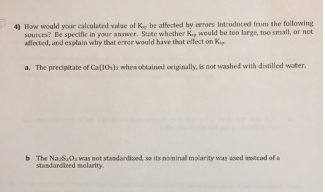 4) How would your calculated value of Ksp be affected by errors introduced from the following
sources? Be specific in your answer. State whether Ksp Would be too large, too small, or not
affected, and explain why that error would have that effect on Ksp.
a. The precipitate of Ca(1Os)z when obtained originally, is not washed with distilled water.
b The NazS203 was not standardized, so its nominal molarity was used instead of a
standardized molarity.
