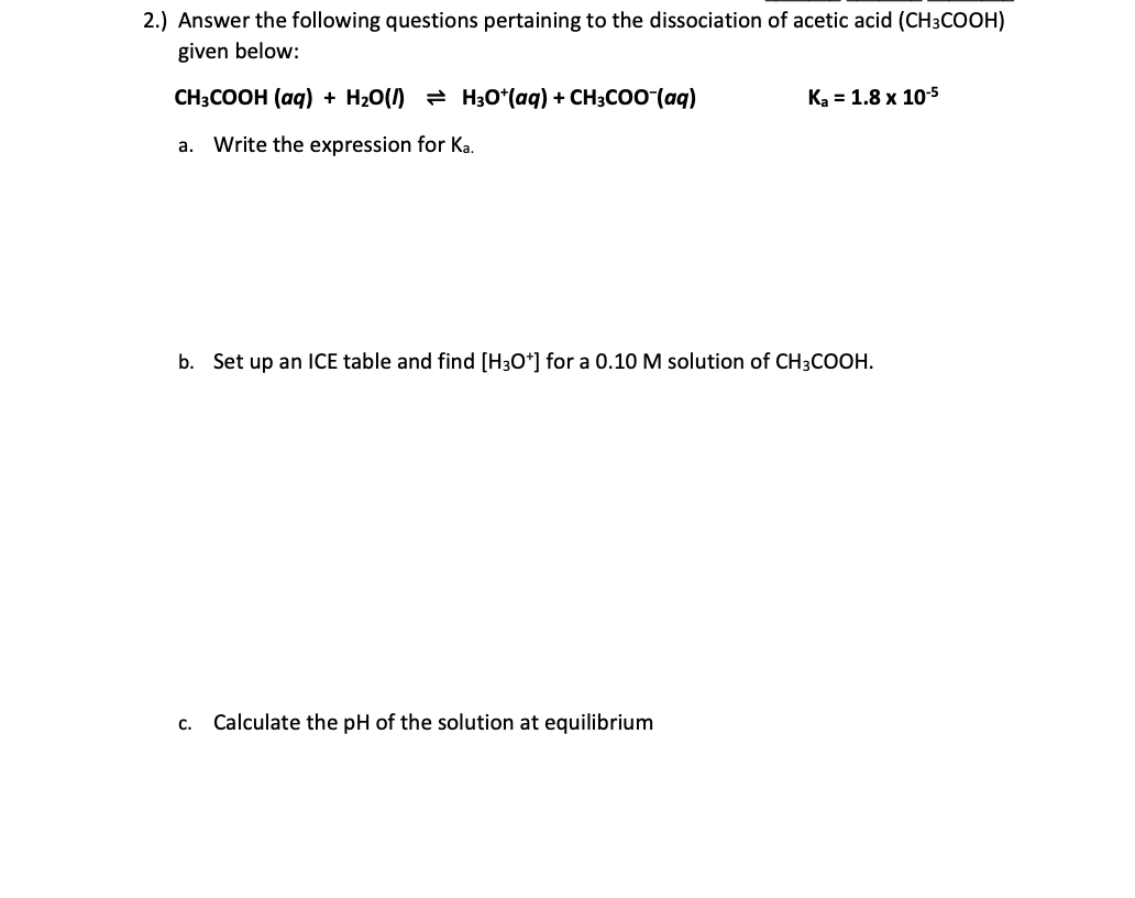 2.) Answer the following questions pertaining to the dissociation of acetic acid (CH3COOH)
given below:
CH:COOH (аq) + H:0(/) Hзo"(ag) + CH:Co(ag)
К, - 1.8 х 10-5
a. Write the expression for Ka.
b. Set up an ICE table and find [H3O*] for a 0.10 M solution of CH3COOH.
c. Calculate the pH of the solution at equilibrium
