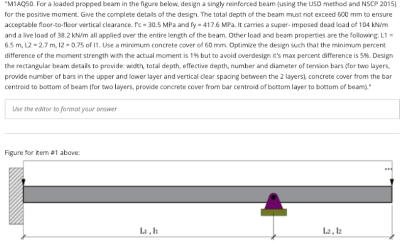 "M1AQ50. For a loaded propped beam in the figure below, design a singly reinforced beam (using the USD method and NSCP 2015)
for the positive moment. Give the complete details of the design. The total depth of the beam must not exceed 600 mm to ensure
acceptable floor-to-floor vertical clearance. f'c = 30.5 MPa and fy = 417.6 MPa. It carries a super- imposed dead load of 104 kN/m
and a live load of 38.2 kN/m all applied over the entire length of the beam. Other load and beam properties are the following: L1 =
6.5 m, L2 = 2.7 m, 12 = 0.75 of 1. Use a minimum concrete cover of 60 mm. Optimize the design such that the minimum percent
difference of the moment strength with the actual moment is 1% but to avoid overdesign it's max percent difference is 5%. Design
the rectangular beam details to provide: width, total depth, effective depth, number and diameter of tension bars (for two layers,
provide number of bars in the upper and lower layer and vertical clear spacing between the 2 layers), concrete cover from the bar
centroid to bottom of beam (for two layers, provide concrete cover from bar centroid of bottom layer to bottom of beam)."
Use the editor to format your answer
Figure for item #1 above:
L1, l1
L2 , l2
