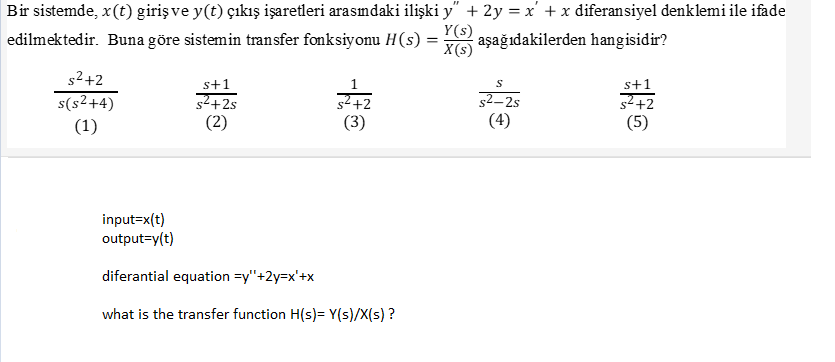 Bir sistemde, x(t) girişve y(t) çıkış işaretleri arasımdaki ilişki y" + 2y = x' + x diferansiyel denklemi ile ifade
edilmektedir. Buna göre sistemin transfer fonksiyonu H(s)
Y(s)
aşağıdakilerden hangisidir?
X(s)
s2+2
s+1
s2+2s
(2)
s+1
s(s2+4)
(1)
s² +2
(3)
52–2s
(4)
s²+2
(5)
input=x(t)
output=y(t)
diferantial equation =y"+2y=x'+x
what is the transfer function H(s)= Y(s)/X(s) ?
