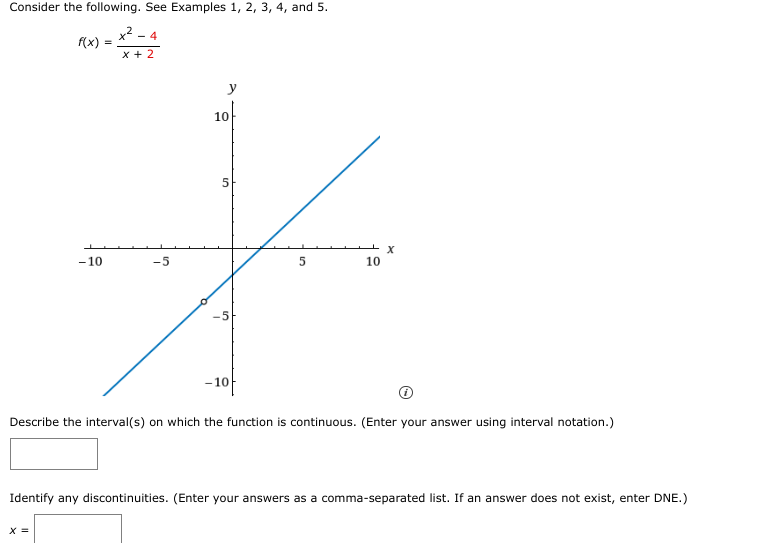 Consider the following. See Examples 1, 2, 3, 4, and 5.
x². - 4
f(x) =
x + 2
-10
-5
X =
لا
y
10
5
-10
5
X
10
Describe the interval(s) on which the function is continuous. (Enter your answer using interval notation.)
Identify any discontinuities. (Enter your answers as a comma-separated list. If an answer does not exist, enter DNE.)