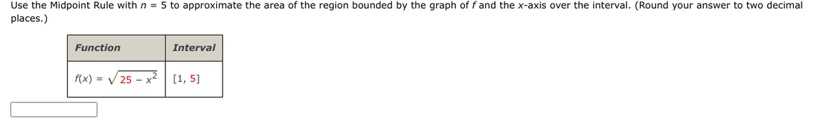 Use the Midpoint Rule with n = 5 to approximate the area of the region bounded by the graph of f and the x-axis over the interval. (Round your answer to two decimal
places.)
Function
f(x)=√√25x²
Interval
[1, 5]