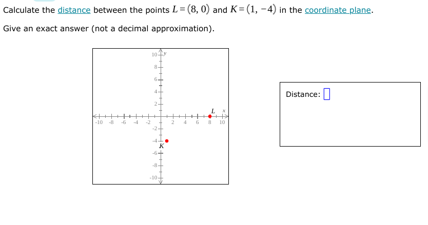 Calculate the distance between the points L= (8, 0) and K= (1, -4) in the coordinate plane.
Give an exact answer (not a decimal approximation).
10-
8-
6.
4
Distance:
-10
-8
-6
-4
2
4
6
10
-6+
-84
