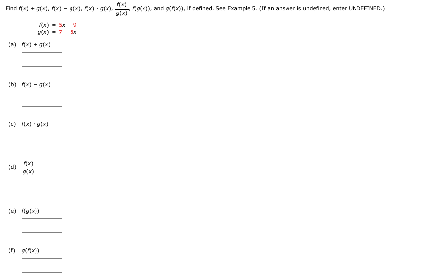 Find f(x) + g(x), f(x) – g(x), f(x) · g(x),
f(x) = 5x - 9
g(x) = 7 - 6x
(a) f(x) + g(x)
(b) f(x) - g(x)
(c) f(x) · g(x)
(d)
f(x)
g(x)
(e) f(g(x))
(f) g(f(x))
f(x)
g(x)'
f(g(x)), and g(f(x)), if defined. See Example 5. (If an answer is undefined, enter UNDEFINED.)