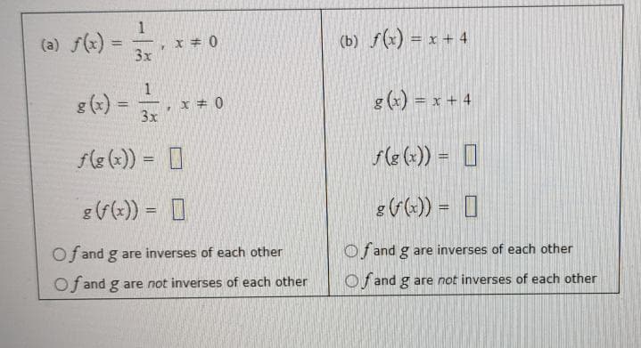 =
g(x) =
1
3x
1
3x
.
x = 0
x = 0
f(g(x)) = [
g (f(x)) =
Of and g are inverses of each other
Of and g are not inverses of each other
(b) f(x) = x + 4
g(x) = x + 4
f(g(x)) =
[]
g (f(x)) =
Of and g are inverses of each other
Of and g are not inverses of each other