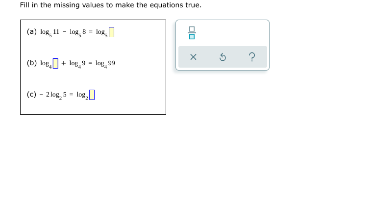 Fill in the missing values to make the equations true.
(a) log, 11 - log, 8 = log,
(b) log, + log, 9 = log, 99
(c) – 2 log, 5 = log,I
