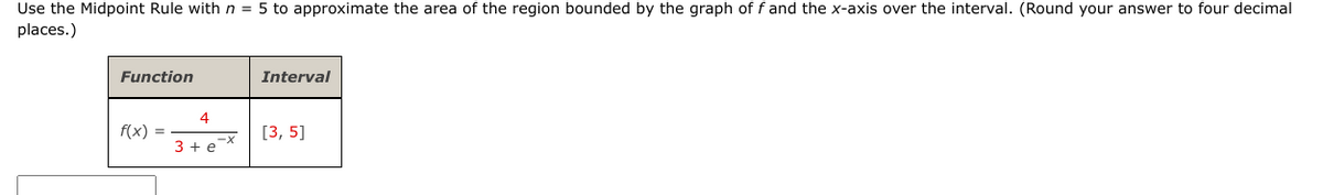 Use the Midpoint Rule with n = 5 to approximate the area of the region bounded by the graph of f and the x-axis over the interval. (Round your answer to four decimal
places.)
Function
f(x) =
4
x-²
3 + e
Interval
[3, 5]