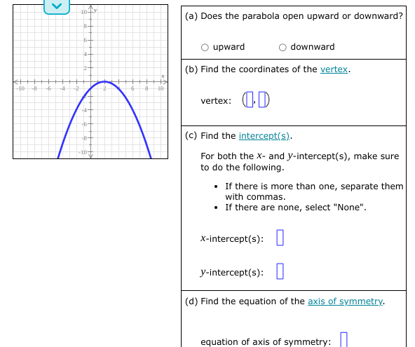 (a) Does the parabola open upward or downward?
B-
6+
O upward
O downward
(b) Find the coordinates of the vertex.
10
-8
-4
-2
-6
10
vertex: OD
(c) Find the intercept(s).
For both the X- and y-intercept(s), make sure
to do the following.
• If there is more than one, separate them
with commas.
• If there are none, select "None".
x-intercept(s):I
y-intercept(s): I
(d) Find the equation of the axis of symmetry.
equation of axis of symmetry:
