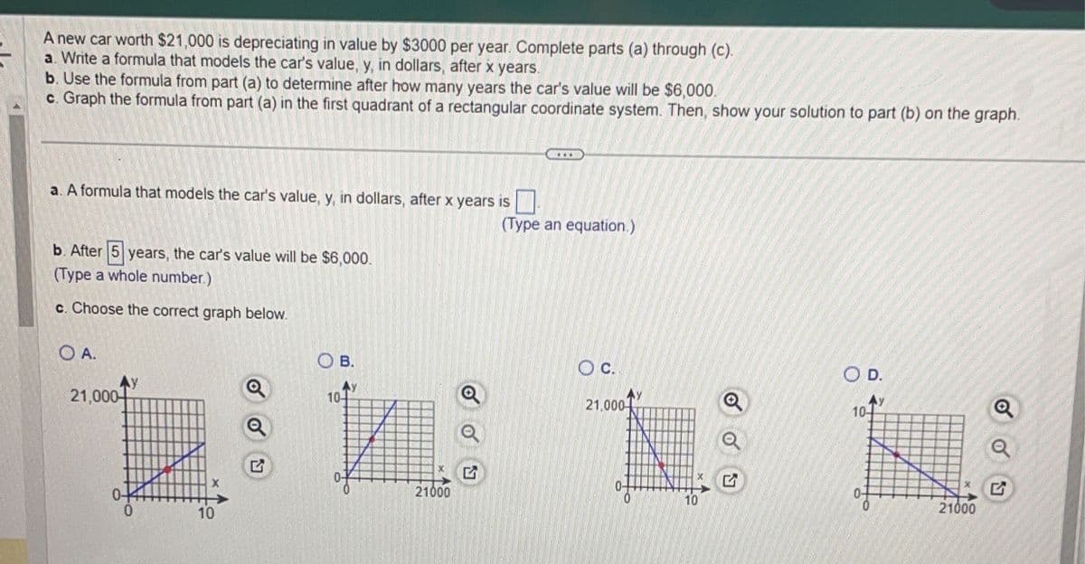 **Depreciation of a Car's Value over Time**

When you purchase a new car, its value typically decreases over time due to depreciation. This concept can be modeled mathematically and visually to help understand how a car’s worth diminishes year by year. Let’s explore this with an example and a few questions.

### Example:

A new car worth $21,000 is depreciating in value by $3,000 per year. Follow the steps below to analyze and graph the depreciation:

### Steps to Follow:

**a. Write a formula that models the car's value, \( y \), in dollars, after \( x \) years.**

To find the car's value \( y \) after \( x \) years, we use the formula:

\[ y = 21000 - 3000x \]

**b. Use the formula from part (a) to determine after how many years the car's value will be $6,000.**

To find after how many years the car's value will be $6,000, set \( y = 6000 \):

\[ 6000 = 21000 - 3000x \]

Solving for \( x \):

\[ 
6000 = 21000 - 3000x \\
3000x = 21000 - 6000 \\
3000x = 15000 \\
x = 5
\]

Hence, after 5 years, the car's value will be $6,000.

**c. Graph the formula from part (a) in the first quadrant of a rectangular coordinate system. Then, show your solution to part (b) on the graph.**

Below are four graph options. You need to choose the correct graph that accurately represents the depreciation model:

- **Option A:** Incorrect. This graph shows the value starting higher than $21,000 and decreasing at an incorrect rate.
  
- **Option B:** Incorrect. This graph incorrectly scales both axes.
  
- **Option C:** This graph correctly starts at $21,000 (when \( x = 0 \)) and shows a linear decrease in value. The point where \( x = 5 \) and \( y = 6000 \) is also correctly marked.
  
- **Option D:** Incorrect. This graph seems to depict a similar but incorrect scale and rate on both axes.

The correct choice is **Option C**.

### Explanation of Correct Graph:

- **