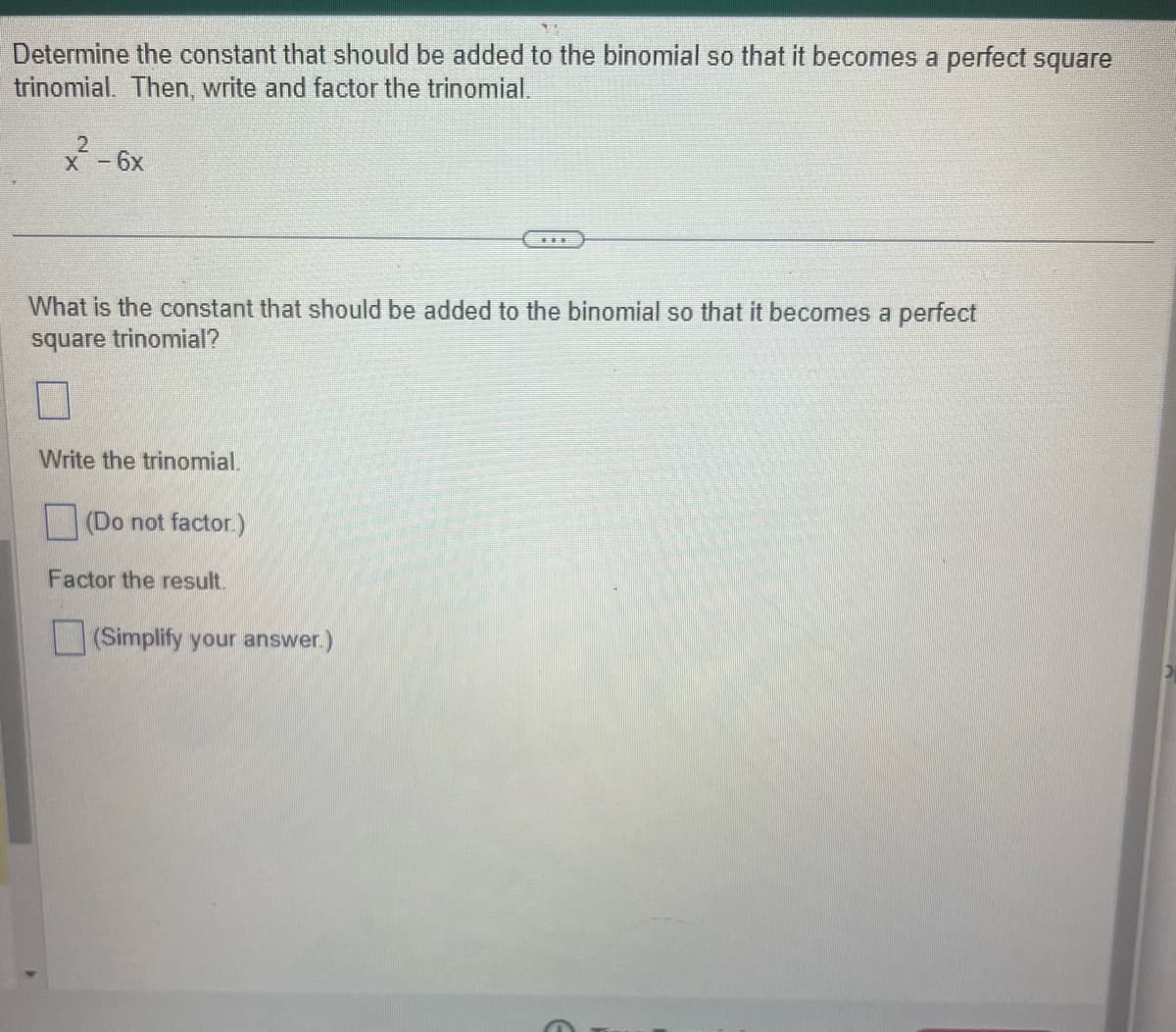 Determine the constant that should be added to the binomial so that it becomes a perfect square
trinomial. Then, write and factor the trinomial.
2
x - 6x
What is the constant that should be added to the binomial so that it becomes a perfect
square trinomial?
Write the trinomial.
(Do not factor.)
Factor the result.
(Simplify your answer.)