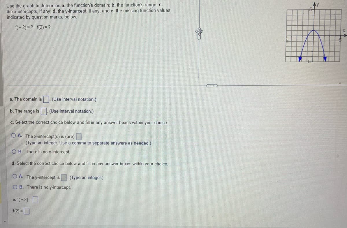 ## Analyzing Graph Functions

### Instructions

Use the graph to determine:
a. The function's domain.
b. The function's range.
c. The x-intercepts, if any, and the y-intercept, if any.
d. The missing function values as indicated by the question marks below.

The function given is:
\[ f(-2) = ? \quad f(2) = ? \]

### Graph

The graph provided is a parabola that opens downwards with its vertex at \((0, 5)\) and its x-intercepts at \((-5, 0)\) and \((5, 0)\).

### Questions

#### a. The domain is \[ \_\_\_\_ \] (Use interval notation.)

#### b. The range is \[ \_\_\_\_ \] (Use interval notation.)

#### c. Select the correct choice below and fill in any answer boxes within your choice.

\[
\textcircled{A}. \text{The x-intercept(s) is (are) } \_\_\_\_ \ (Type an integer. Use a comma to separate answers as needed.)
\]
\[
\textcircled{B}. \text{ There is no x-intercept.}
\]

#### d. Select the correct choice below and fill in any answer boxes within your choice.

\[
\textcircled{A}. \text{ The y-intercept is } \_\_\_\_ \quad (Type an integer.)
\]
\[
\textcircled{B}. \text{ There is no y-intercept.}
\]

#### e. \(f(-2) = \_\_\_\_ \)

\[ f(2) = \_\_\_\_ \]

### Graph Explanation

- **X-Intercepts**: The graph crosses the x-axis at points \((-5, 0)\) and \((5, 0)\).
- **Y-Intercept**: The graph crosses the y-axis at \( (0, 5) \).
- **Vertex**: The highest point on the graph is at \((0, 5)\), indicating that the graph opens downwards.
- **Domain**: The graph extends indefinitely along the x-axis, indicating that the domain is all real numbers, \((-\infty, +\infty)\).
- **Range**: Because the vertex is at \( (0