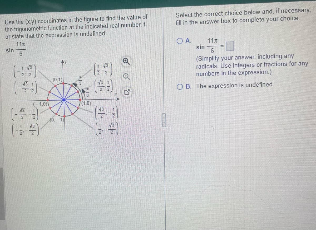 Use the (x,y) coordinates in the figure to find the value of
the trigonometric function at the indicated real number, t,
or state that the expression is undefined.
11x
6
sin
√3
√3
(-1.0)
(0.1)
(0.-1)
M
OOH
6
(1.0)
IN
- IN
-|N
20
X
17
Select the correct choice below and, if necessary,
fill in the answer box to complete your choice.
O A.
11x
sin
6
(Simplify your answer, including any
radicals. Use integers or fractions for any
numbers in the expression.)
=
OB. The expression is undefined.