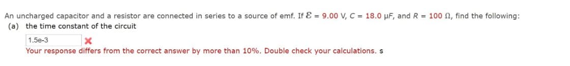 An uncharged capacitor and a resistor are connected in series to a source of emf. If E = 9.00 V, C = 18.0 μF, and R = 100 , find the following:
(a) the time constant of the circuit
1.5e-3
Your response differs from the correct answer by more than 10%. Double check your calculations. s