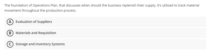 The foundation of Operations Plan, that discusses when should the business replenish their supply. It's utilized to track material
movement throughout the production process.
A Evaluation of Suppliers
B Materials and Requisition
c) Storage and Inventory Systems

