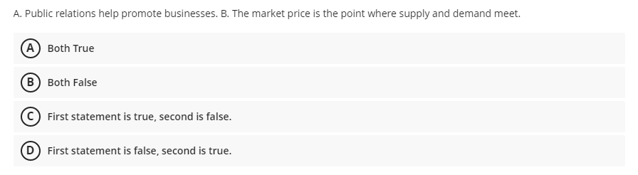 A. Public relations help promote businesses. B. The market price is the point where supply and demand meet.
(A Both True
B Both False
First statement is true, second is false.
D First statement is false, second is true.
