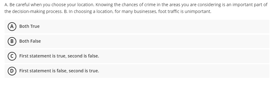 A. Be careful when you choose your location. Knowing the chances of crime in the areas you are considering is an important part of
the decision-making process. B. In choosing a location, for many businesses, foot traffic is unimportant.
(A) Both True
B Both False
(©) First statement is true, second is false.
D First statement is false, second is true.
