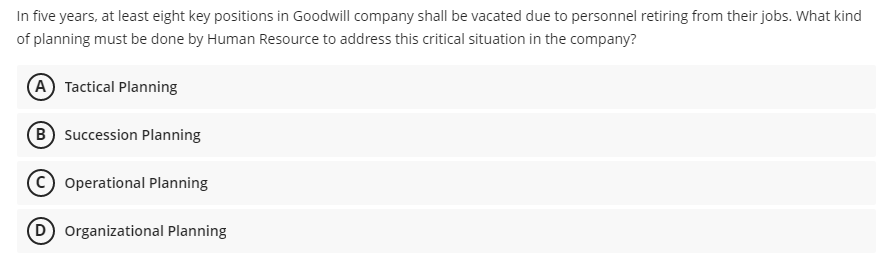 In five years, at least eight key positions in Goodwill company shall be vacated due to personnel retiring from their jobs. What kind
of planning must be done by Human Resource to address this critical situation in the company?
A Tactical Planning
B Succession Planning
Operational Planning
(D Organizational Planning
