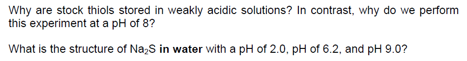 Why are stock thiols stored in weakly acidic solutions? In contrast, why do we perform
this experiment at a pH of 8?
What is the structure of Na2S in water with a pH of 2.0, pH of 6.2, and pH 9.0?
