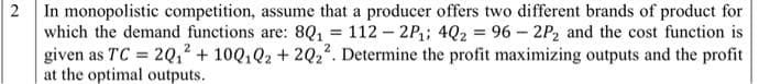 2 In monopolistic competition, assume that a producer offers two different brands of product for
which the demand functions are: 8Q1 = 112 - 2P; 4Q2 = 96 – 2P2 and the cost function is
given as TC = 2Q1² + 10Q,Q2 + 2Q2?. Determine the profit maximizing outputs and the profit
at the optimal outputs.
