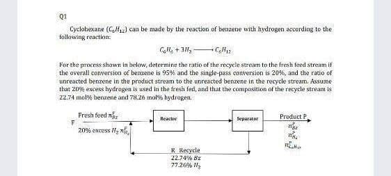 Q1
Cyclobexane (CH2) can be made by the reaction of benzene with hydrogen according to the
following reaction:
For the process shown in below, determine the ratio of the recycle stream to the fresh feed stream if
the overall conversion of benzene is 95% and the single-pass conversion is 20%, and the ratio of
unreacted benzene in the product stream to the unreacted benzene in the recycle stream. Assume
that 20% excess hydragen is used in the fresh fed, and that the composition of the recycle stream is
22.74 mol% benzene and 78.26 mol% hydrogen.
Fresh feed n
Product P
Reactor
Separator
20% excss H2 n
R Recycle
22.74% Bz
77.26% H,
