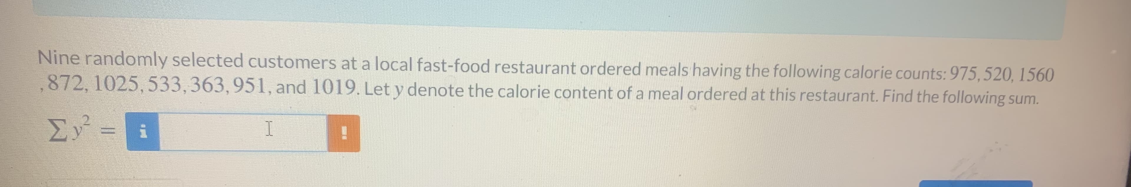 Nine randomly selected customers at a local fast-food restaurant ordered meals having the following calorie counts: 975,520, 1560
,872, 1025, 533,363,951, and 1019. Let y denote the calorie content of a meal ordered at this restaurant. Find the following sum.
