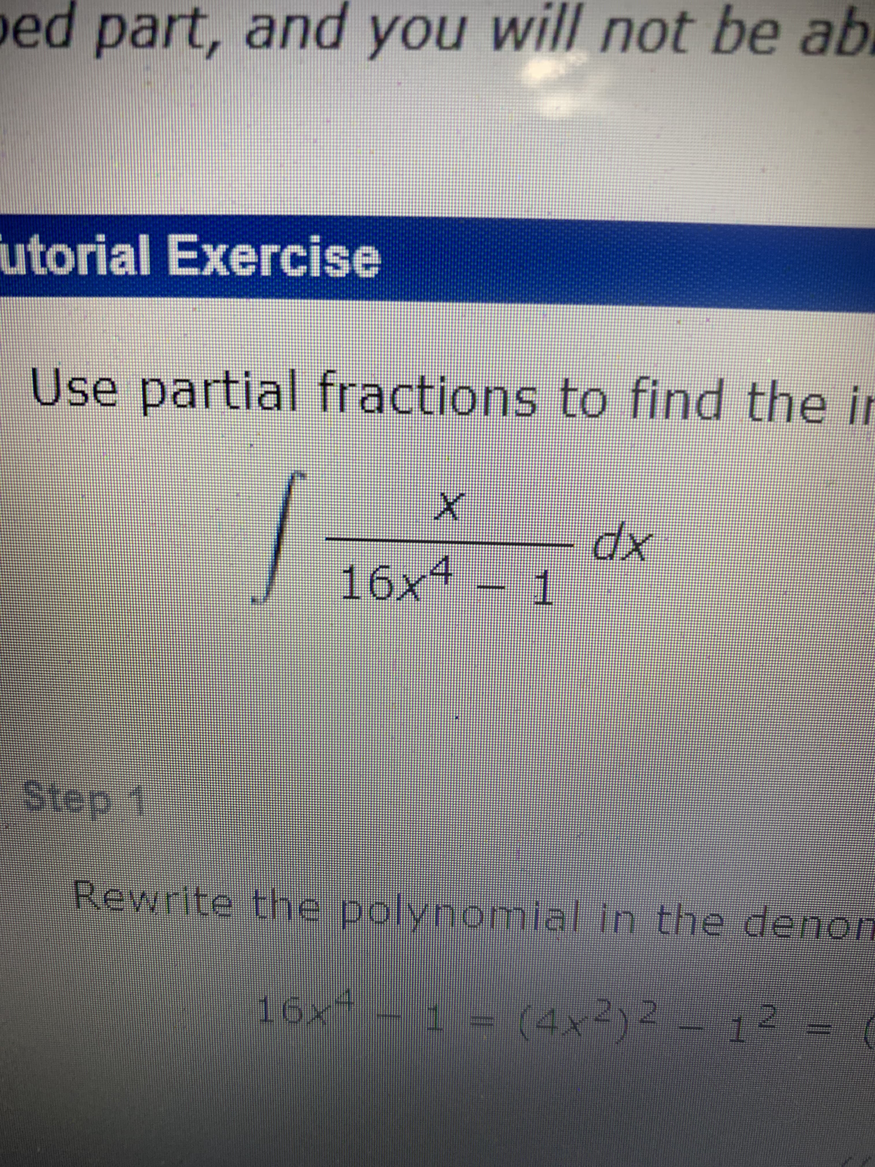 **Tutorial Exercise**

**Topic:** Use partial fractions to find the integral of the expression

\[
\int \frac{x}{16x^4 - 1} \, dx
\]

**Step 1:**

Rewrite the polynomial in the denominator:

\[
16x^4 - 1 = (4x^2)^2 - 1^2 = (4x^2 - 1)(4x^2 + 1)
\]

By recognizing that \( 16x^4 - 1 \) can be factored into a difference of squares, we simplify the expression into two factors: \( 4x^2 - 1 \) and \( 4x^2 + 1 \).