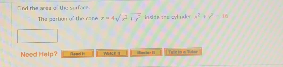 Find the area of the surface.
The portion of the cone z = 4/x²+ y² inside the cylinder x2 + y² = 16
Talk to a Tutor
Need Help?
Master It
Read It
Watch It
